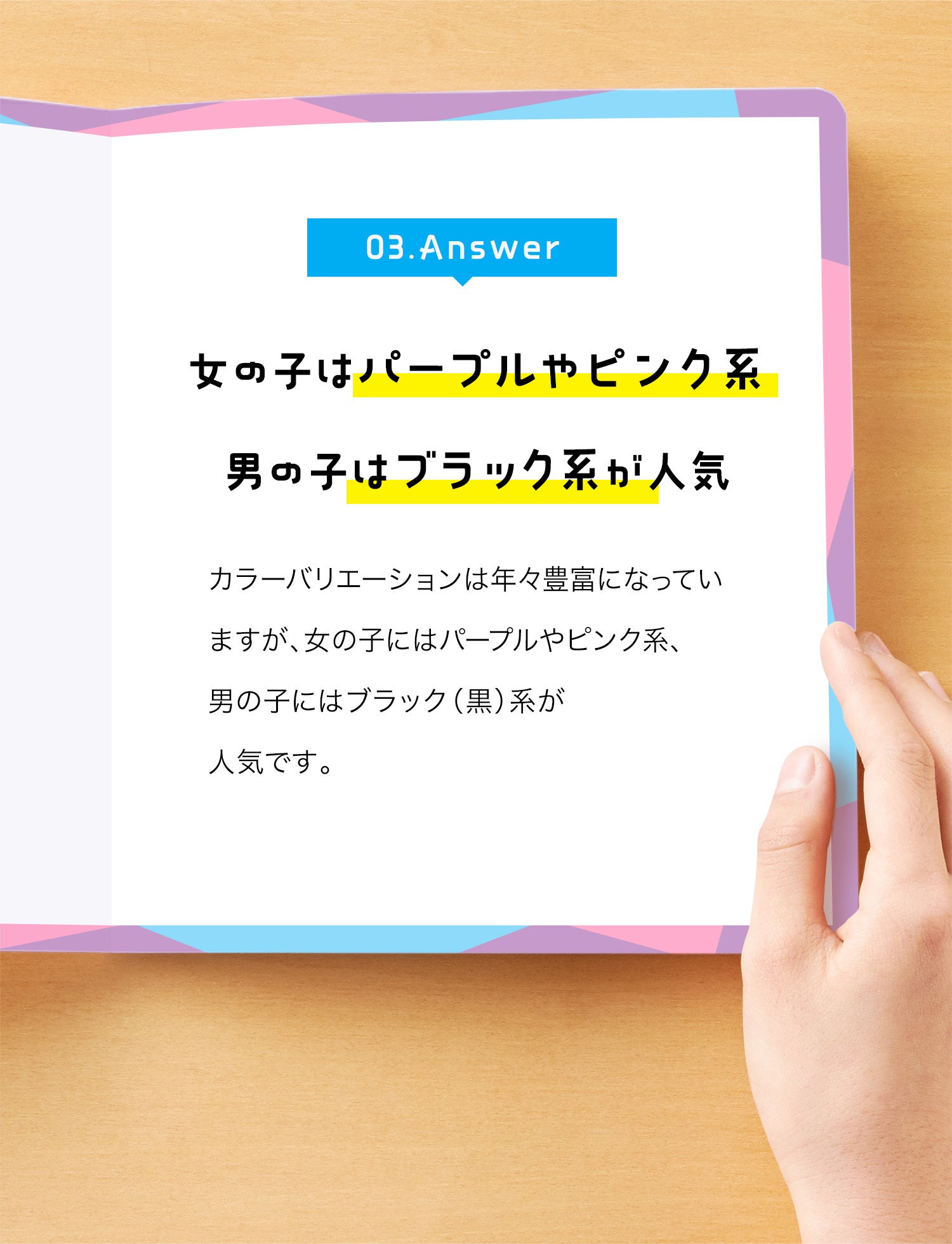 03. Answer　女の子はパープルやピンク系、男の子はブラック系が人気　カラーバリエーションは年々豊富になっていますが、女の子にはパープルやピンク系、男の子にはブラック（黒）系が人気です。